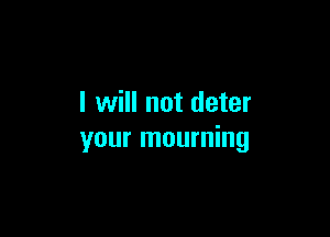 I will not deter

your mourning