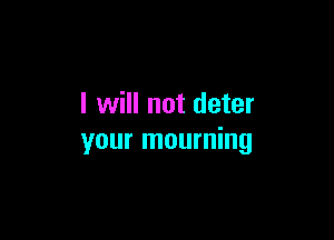 I will not deter

your mourning