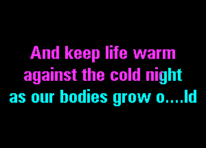 And keep life warm

against the cold night
as our bodies grow o....ld