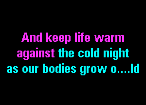 And keep life warm

against the cold night
as our bodies grow o....ld