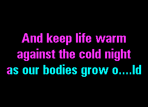 And keep life warm

against the cold night
as our bodies grow o....ld