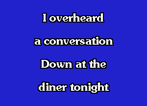 I overheard
a conversau'on

Down at the

diner tonight