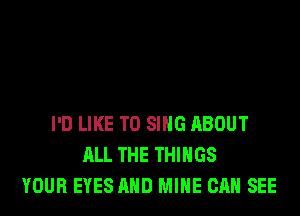 I'D LIKE TO SING ABOUT
ALL THE THINGS
YOUR EYES AND MINE CAN SEE