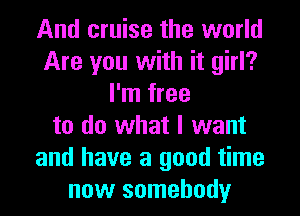 And cruise the world
Are you with it girl?
I'm free
to do what I want
and have a good time
now somebody