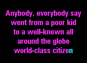 Anybody, everybody say
went from a poor kid
to a well-known all
around the globe
world-class citizen