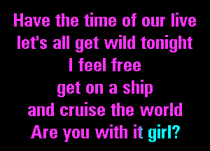 Have the time of our live
let's all get wild tonight
I feel free
get on a ship
and cruise the world
Are you with it girl?