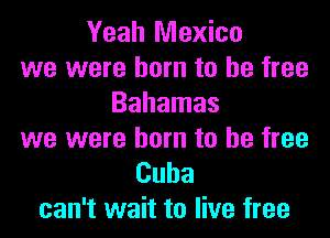 Yeah Mexico
we were born to be free
Bahamas
we were born to be free

Cuba
can't wait to live free