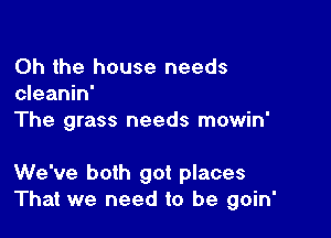 Oh the house needs
cleanin'

The grass needs mowin'

We've both got places
That we need to be goin'