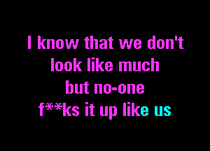 I know that we don't
look like much

but no-one
fwks it up like us