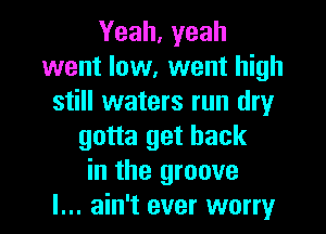 Yeah, yeah
went low, went high
still waters run dry
gotta get back
in the groove

I... ain't ever worry I