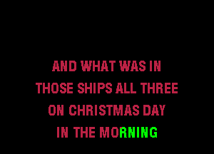 AND WHAT WAS IN
THOSE SHIPS ALL THREE
0 CHRISTMAS DAY

IN THE MORNING l