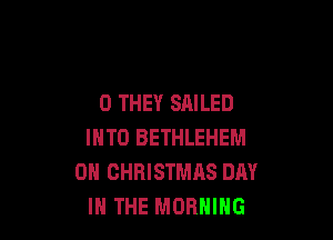 0 THEY SAILED

INTO BETHLEHEM
0H CHRISTMAS DAY
IN THE MORNING