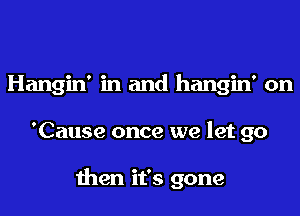 Hangin' in and hangin' on
'Cause once we let go

then it's gone