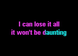 I can lose it all

it won't be daunting