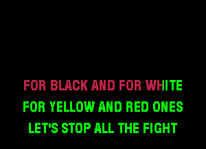 FOR BLACK AND FOR WHITE
FOR YELLOW AND RED ONES
LET'S STOP ALL THE FIGHT