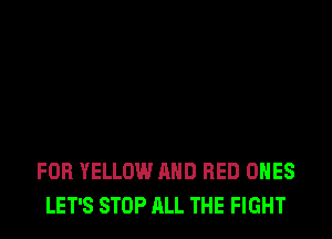 FOB YELLOW AND RED ONES
LET'S STOP ALL THE FIGHT