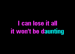 I can lose it all

it won't be daunting