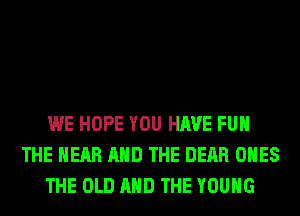 WE HOPE YOU HAVE FUN
THE HEAR AND THE DEAR ONES
THE OLD AND THE YOUNG