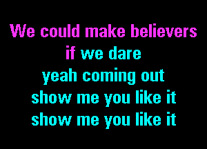 We could make believers
if we dare

yeah coming out
show me you like it
show me you like it