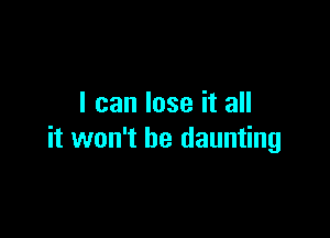 I can lose it all

it won't be daunting