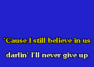 'Cause I still believe in us

darlin' I'll never give up