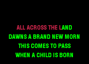 ALL ACROSS THE LAND
DAWHS A BRAND NEW MORH
THIS COMES TO PASS
WHEN A CHILD IS BORN