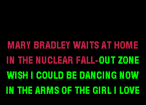 MARY BRADLEY WAITS AT HOME
IN THE NUCLEAR FALL-OUT ZONE
WISH I COULD BE DANCING NOW
IN THE ARMS OF THE GIRL I LOVE