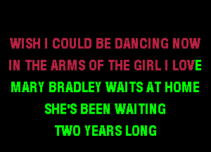WISH I COULD BE DANCING NOW
IN THE ARMS OF THE GIRL I LOVE
MARY BRADLEY WAITS AT HOME
SHE'S BEEN WAITING
TWO YEARS LONG