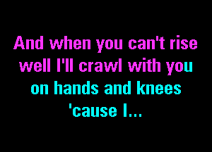And when you can't rise
well I'll crawl with you

on hands and knees
'cause I...