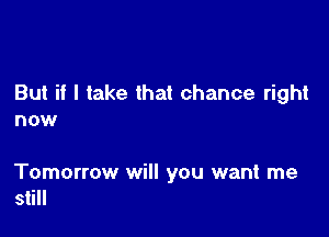 But if I take that chance right
now

Tomorrow will you want me
still