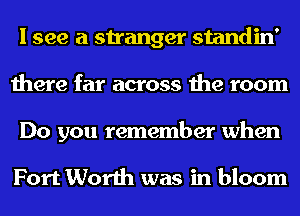 I see a stranger standin'
there far across the room
Do you remember when

Fort Worth was in bloom