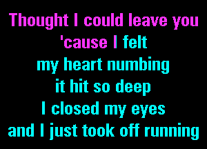 Thought I could leave you
'cause I felt
my heart numbing
it hit so deep
I closed my eyes
and I iust took off running