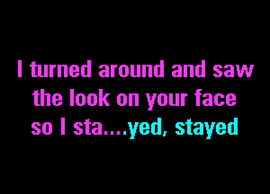 I turned around and saw

the look on your face
so I sta....yed. stayed