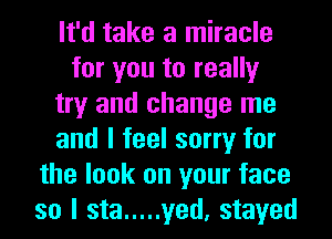 It'd take a miracle
for you to really
try and change me
and I feel sorry for
the look on your face
so I sta ..... yed, stayed