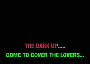 THE DARK UP .....
COME TO COVER THE LOVERS...
