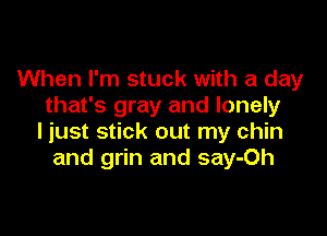 When I'm stuck with a day
that's gray and lonely

ljust stick out my chin
and grin and say-Oh