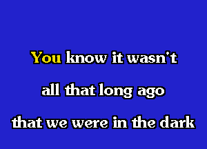 You know it wasn't
all that long ago

that we were in the dark