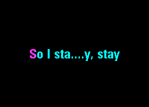 So I sta....y. stay