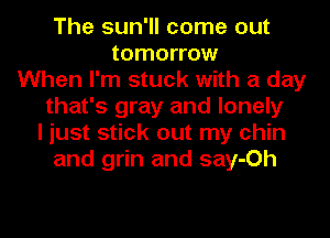 The sun'll come out
tomorrow
When I'm stuck with a day
that's gray and lonely
I just stick out my chin
and grin and say-Oh