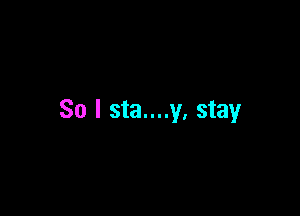 So I sta....y. stay