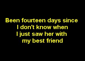 Been fourteen days since
I don't know when

I just saw her with
my best friend