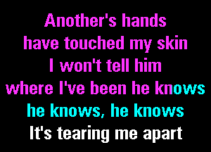 Another's hands
have touched my skin
I won't tell him
where I've been he knows
he knows, he knows
It's tearing me apart