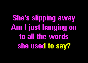 She's slipping away
Am I just hanging on

to all the words
she used to say?