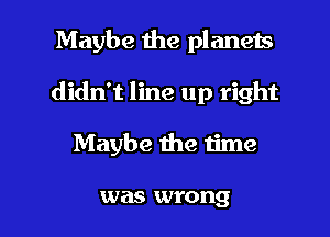 Maybe the planets
didn't line up right

Maybe me time

was wrong I