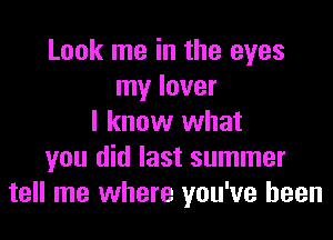 Look me in the eyes
my lover
I know what
you did last summer
tell me where you've been