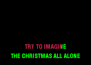 TRY TO IMAGINE
THE CHRISTMAS ALL ALONE