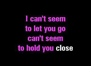 I can't seem
to let you go

can't seem
to hold you close