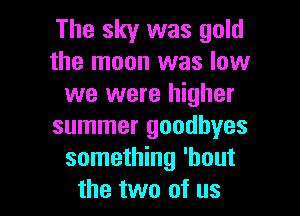 The sky was gold
the moon was low
we were higher
summer goodbyes
something 'bout

the two of us I