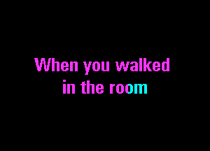 When you walked

in the room