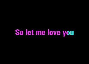 So let me love you